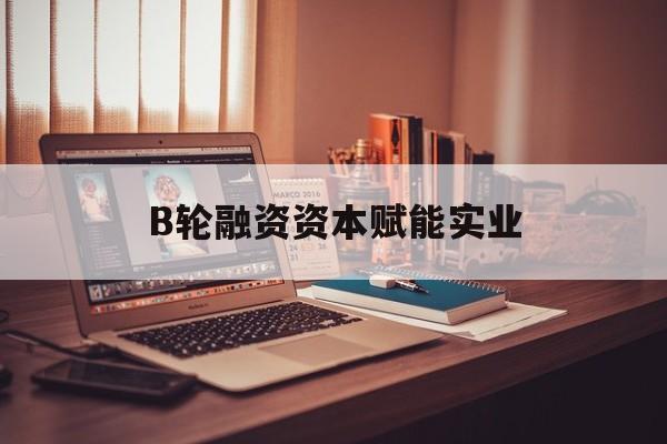 鄂尔多斯市B轮融资资本赋能实业(b轮融资公司值得工作吗)