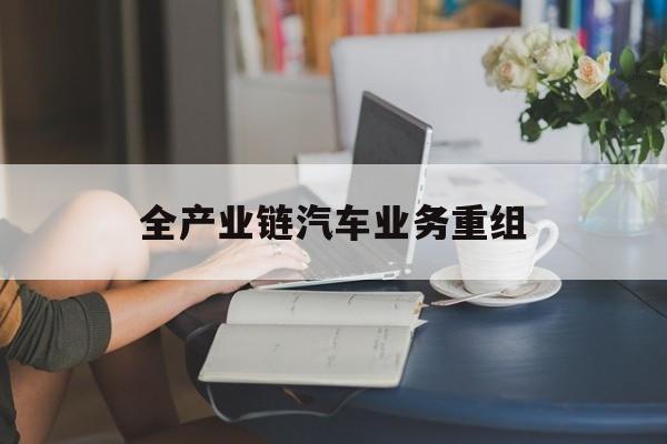 鄂尔多斯市全产业链汽车业务重组(全产业链汽车业务重组的意义)